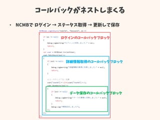 コールバックがネストしまくる
• NCMBで ログイン → ステータス取得 → 更新して保存
ログインのコールバックブロック
詳細情報取得のコールバックブロック
データ保存のコールバックブロック
 