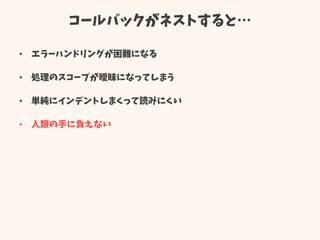 コールバックがネストすると…
• エラーハンドリングが困難になる
• 処理のスコープが曖昧になってしまう
• 単純にインデントしまくって読みにくい
• 人類の手に負えない
 
