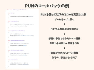 PUNのコールバックの例
PUNを使って以下のフローを実装した例
ゲームサーバに繋ぐ
↓
ランダムな部屋に参加する
↓
部屋に参加できたらシーン遷移
失敗したら新しく部屋を作る
↓
部屋が作れたらシーン遷移
作るのに失敗したら終了
 