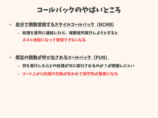 コールバックのやばいところ
• 自分で関数登録するスタイルコールバック（NCMB)
– 処理を直列に連結したり、複数並列実行しようとすると
ネスト地獄になって管理できなくなる
• 既定の関数が呼び出されるコールバック（PUN）
– 何を実行したらどの処理が次に実行されるのか？が把握しにくい
– コード上から処理の文脈が失われて保守性が最悪になる
 