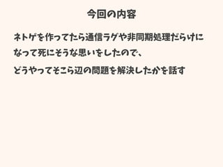 今回の内容
ネトゲを作ってたら通信ラグや非同期処理だらけに
なって死にそうな思いをしたので、
どうやってそこら辺の問題を解決したかを話す
 