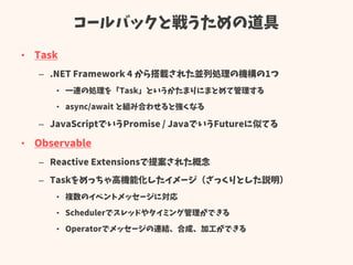 コールバックと戦うための道具
• Task
– .NET Framework 4 から搭載された並列処理の機構の1つ
• 一連の処理を「Task」というかたまりにまとめて管理する
• async/await と組み合わせると強くなる
– JavaScriptでいうPromise / JavaでいうFutureに似てる
• Observable
– Reactive Extensionsで提案された概念
– Taskをめっちゃ高機能化したイメージ（ざっくりとした説明）
• 複数のイベントメッセージに対応
• Schedulerでスレッドやタイミング管理ができる
• Operatorでメッセージの連結、合成、加工ができる
 