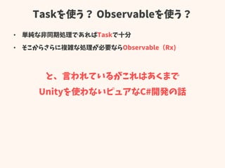 Taskを使う？ Observableを使う？
• 単純な非同期処理であればTaskで十分
• そこからさらに複雑な処理が必要ならObservable（Rx)
と、言われているがこれはあくまで
Unityを使わないピュアなC#開発の話
 