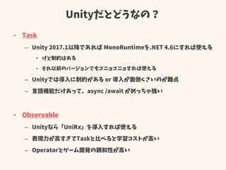 Unityだとどうなの？
• Task
– Unity 2017.1以降であれば MonoRuntimeを.NET 4.6にすれば使える
• けど制約はある
• それ以前のバージョンでもゴニョゴニョすれば使える
– Unityでは導入に制約がある or 導入が面倒くさいのが難点
– 言語機能だけあって、async /await がめっちゃ強い
• Observable
– Unityなら「UniRx」を導入すれば使える
– 表現力が高すぎてTaskと比べると学習コストが高い
– Operatorとゲーム開発の親和性が高い
 