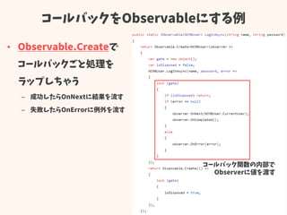 コールバックをObservableにする例
• Observable.Createで
コールバックごと処理を
ラップしちゃう
– 成功したらOnNextに結果を流す
– 失敗したらOnErrorに例外を流す
コールバック関数の内部で
Observerに値を渡す
 