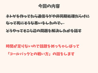 今回の内容
ネトゲを作ってたら通信ラグや非同期処理だらけに
なって死にそうな思いをしたので、
どうやってそこら辺の問題を解決したかを話す
時間が足りないので話題をめっちゃしぼって
「コールバックとの戦い方」の話をします
 