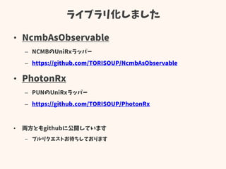 ライブラリ化しました
• NcmbAsObservable
– NCMBのUniRxラッパー
– https://github.com/TORISOUP/NcmbAsObservable
• PhotonRx
– PUNのUniRxラッパー
– https://github.com/TORISOUP/PhotonRx
• 両方ともgithubに公開しています
– プルリクエストお待ちしております
 