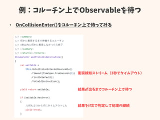 例：コルーチン上でObservableを待つ
• OnCollisionEnter()をコルーチン上で待ってみる
衝突検知ストリーム（3秒でタイムアウト）
結果が出るまでコルーチン上で待つ
結果をif文で判定して処理の継続
 