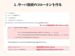 １.サーバ接続のコルーチンを作る
サーバへの接続結果を待つObservable
結果のBooleanを返すyield return
通信待機のyield return
 