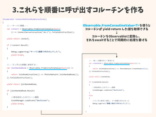 3.これらを順番に呼び出すコルーチンを作る
Observable.FromCoroutineValue<T>を使うと
コルーチンが yield return した値を取得できる
↓
コルーチンをObservableに変換し、
それをawaitすることで同期的に処理を書ける
 