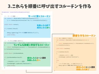 3.これらを順番に呼び出すコルーチンを作る
サーバに繋ぐコルーチン
失敗したら終了
成功したら次へ
ランダムな部屋に参加するコルーチン
成功したらシーン遷移
失敗したら次へ
成功したらシーン遷移
失敗したら終了
部屋を作るコルーチン
 