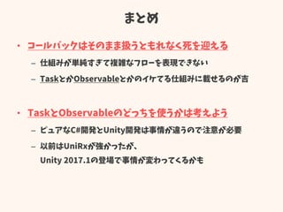 まとめ
• コールバックはそのまま扱うともれなく死を迎える
– 仕組みが単純すぎて複雑なフローを表現できない
– TaskとかObservableとかのイケてる仕組みに載せるのが吉
• TaskとObservableのどっちを使うかは考えよう
– ピュアなC#開発とUnity開発は事情が違うので注意が必要
– 以前はUniRxが強かったが、
Unity 2017.1の登場で事情が変わってくるかも
 