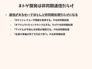 ネトゲ開発は非同期通信だらけ
• 通信があるせいでほとんど非同期処理だらけになる
– 「ログインしてユーザ情報を取得する」のも非同期処理
– 「オブジェクトをインスタンス化する」だけでも非同期処理
– 「アイテムが今拾える状態か確認する」のも非同期処理
– 「全員の準備が完了するまで待つ」のも非同期処理
 