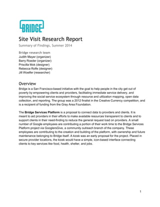 Site Visit Research Report
Summary of Findings, Summer 2014
Bridge research team
Judith  Mayer  (organizer)  
Barry  Roeder  (organizer)  
Priscilla  Mok  (designer)  
Rebecca  Rolfe  (designer)  
Jill  Woelfer  (researcher)  
  
Overview
Bridge  is  a  San  Francisco-­based  initiative  with  the  goal  to  help  people  in  the  city  get  out  of  
poverty  by  empowering  clients  and  providers,  facilitating  immediate  service  delivery,  and  
improving  the  social  service  ecosystem  through  resource  and  utilization  mapping,  open  data  
collection,  and  reporting.  The  group  was  a  2012  finalist  in  the  Creative  Currency  competition,  and  
is  a  recipient  of  funding  from  the  Gray  Area  Foundation.  
  
The  Bridge  Services  Platform  is  a  proposal  to  connect  data  to  providers  and  clients.  It  is  
meant  to  aid  providers  in  their  efforts  to  make  available  resources  transparent  to  clients  and  to  
support  clients  in  their  need-­finding  to  reduce  the  general  request  load  on  providers.  A  small  
number  of  Google  employees  are  contributing  a  portion  of  their  work  time  to  the  Bridge  Services  
Platform  project  via  GooglersGive,  a  community  outreach  branch  of  the  company.  These  
employees  are  contributing  to  the  creation  and  building  of  the  platform,  with  ownership  and  future  
maintenance  belonging  to  Bridge  itself.  A  kiosk  was  an  early  proposal  for  the  project.  Placed  in  
secure  provider  locations,  the  kiosk  would  have  a  simple,  icon-­based  interface  connecting  
clients  to  key  services  like  food,  health,  shelter,  and  jobs.  
  
1  
 