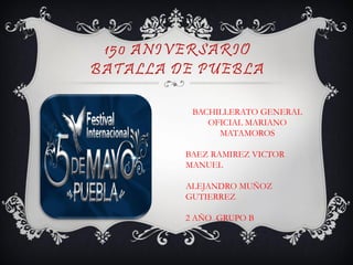 150 ANIVERSARIO
BATALLA DE PUEBLA

          BACHILLERATO GENERAL
             OFICIAL MARIANO
               MATAMOROS

         BAEZ RAMIREZ VICTOR
         MANUEL

         ALEJANDRO MUÑOZ
         GUTIERREZ

         2 AÑO GRUPO B
 