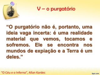 V – o purgatório
“O purgatório não é, portanto, uma
ideia vaga incerta: é uma realidade
material que vemos, tocamos e
sofremos. Ele se encontra nos
mundos de expiação e a Terra é um
deles.”
“O Céu e o Inferno”, Allan Kardec
 