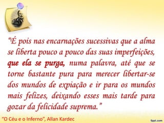“É pois nas encarnações sucessivas que a alma
se liberta pouco a pouco das suas imperfeições,
que ela se purga, numa palavra, até que se
torne bastante pura para merecer libertar-se
dos mundos de expiação e ir para os mundos
mais felizes, deixando esses mais tarde para
gozar da felicidade suprema.”
“O Céu e o Inferno”, Allan Kardec
 