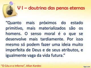 V I – doutrina das penas eternas
“Quanto mais próximos do estado
primitivo, mais materializados são os
homens. O senso moral é o que se
desenvolve mais tardiamente. Por isso
mesmo só podem fazer uma ideia muito
imperfeita de Deus e de seus atributos, e
igualmente vaga da vida futura.”
“O Céu e o Inferno”, Allan Kardec
 