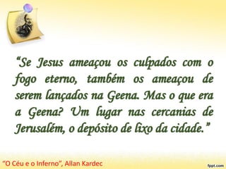 “Se Jesus ameaçou os culpados com o
fogo eterno, também os ameaçou de
serem lançados na Geena. Mas o que era
a Geena? Um lugar nas cercanias de
Jerusalém, o depósito de lixo da cidade.”
“O Céu e o Inferno”, Allan Kardec
 