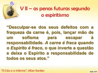 V II – as penas futuras segundo
o espiritismo
“Desculpar-se dos seus defeitos com a
fraqueza da carne é, pois, lançar mão de
um sofisma para escapar à
responsabilidade. A carne é fraca quando
o Espírito é fraco, o que inverte a questão
e deixa o Espírito a responsabilidade de
todos os seus atos.”
“O Céu e o Inferno”, Allan Kardec
 
