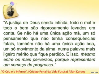 “A justiça de Deus sendo infinita, todo o mal e
todo o bem são rigorosamente levados em
conta. Se não há uma única ação má, um só
pensamento que não tenha consequências
fatais, também não há uma única ação boa,
um só movimento da alma, numa palavra mais
ligeiro mérito que fique perdido. E isso, mesmo
entre os mais perversos, porque representam
um começo de progresso.”
“O Céu e o Inferno”, (Código Penal da Vida Futura) Allan Kardec
 