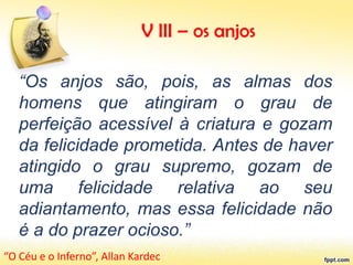 “Os anjos são, pois, as almas dos
homens que atingiram o grau de
perfeição acessível à criatura e gozam
da felicidade prometida. Antes de haver
atingido o grau supremo, gozam de
uma felicidade relativa ao seu
adiantamento, mas essa felicidade não
é a do prazer ocioso.”
“O Céu e o Inferno”, Allan Kardec
V III – os anjos
 