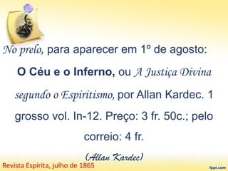 No prelo, para aparecer em 1º de agosto:
O Céu e o Inferno, ou A Justiça Divina
segundo o Espiritismo, por Allan Kardec. 1
grosso vol. In-12. Preço: 3 fr. 50c.; pelo
correio: 4 fr.
(Allan Kardec)
Revista Espírita, julho de 1865
 