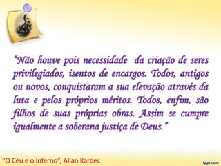 “Não houve pois necessidade da criação de seres
privilegiados, isentos de encargos. Todos, antigos
ou novos, conquistaram a sua elevação através da
luta e pelos próprios méritos. Todos, enfim, são
filhos de suas próprias obras. Assim se cumpre
igualmente a soberana justiça de Deus.”
“O Céu e o Inferno”, Allan Kardec
 