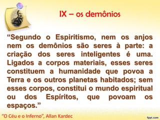 IX – os demônios
“Segundo o Espiritismo, nem os anjos
nem os demônios são seres à parte: a
criação dos seres inteligentes é uma.
Ligados a corpos materiais, esses seres
constituem a humanidade que povoa a
Terra e os outros planetas habitados; sem
esses corpos, constitui o mundo espiritual
ou dos Espíritos, que povoam os
espaços.”
“O Céu e o Inferno”, Allan Kardec
 