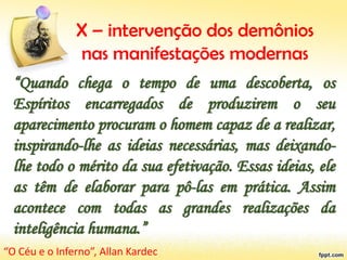 X – intervenção dos demônios
nas manifestações modernas
“Quando chega o tempo de uma descoberta, os
Espíritos encarregados de produzirem o seu
aparecimento procuram o homem capaz de a realizar,
inspirando-lhe as ideias necessárias, mas deixando-
lhe todo o mérito da sua efetivação. Essas ideias, ele
as têm de elaborar para pô-las em prática. Assim
acontece com todas as grandes realizações da
inteligência humana.”
“O Céu e o Inferno”, Allan Kardec
 