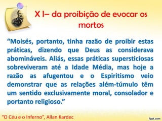 X I– da proibição de evocar os
mortos
“Moisés, portanto, tinha razão de proibir estas
práticas, dizendo que Deus as considerava
abomináveis. Aliás, essas práticas supersticiosas
sobreviveram até a Idade Média, mas hoje a
razão as afugentou e o Espiritismo veio
demonstrar que as relações além-túmulo têm
um sentido exclusivamente moral, consolador e
portanto religioso.”
“O Céu e o Inferno”, Allan Kardec
 