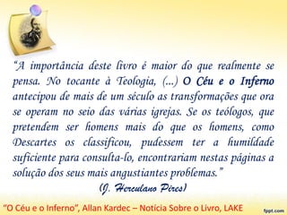 “A importância deste livro é maior do que realmente se
pensa. No tocante à Teologia, (...) O Céu e o Inferno
antecipou de mais de um século as transformações que ora
se operam no seio das várias igrejas. Se os teólogos, que
pretendem ser homens mais do que os homens, como
Descartes os classificou, pudessem ter a humildade
suficiente para consulta-lo, encontrariam nestas páginas a
solução dos seus mais angustiantes problemas.”
(J. Herculano Pires)
“O Céu e o Inferno”, Allan Kardec – Notícia Sobre o Livro, LAKE
 