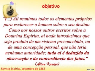 objetivo
“(...) Ali reunimos todos os elementos próprios
para esclarecer o homem sobre o seu destino.
Como nos nossos outros escritos sobre a
Doutrina Espírita, aí nada introduzimos que
seja produto de um sistema preconcebido, ou
de uma concepção pessoal, que não teria
nenhuma autoridade; tudo aí é deduzido da
observação e da concordância dos fatos.”
(Allan Kardec)
Revista Espírita, setembro de 1865
 
