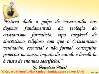 “Estava dado o golpe de misericórdia nos
dogmas fundamentais da teologia do
cristianismo formalista, tipo inegável de
sincretismo religioso com que o Cristianismo
verdadeiro, essencial e não formal, conseguira
penetrar na massa impura do mundo e levedá-la
à custa de enormes sacrifícios.”
(J. Herculano Pires)
“O Céu e o Inferno”, Allan Kardec – Notícia Sobre o Livro, LAKE
 