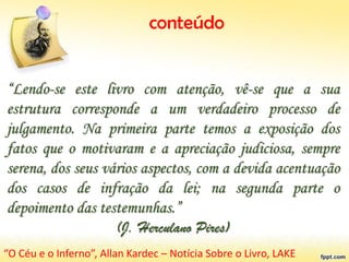 conteúdo
“Lendo-se este livro com atenção, vê-se que a sua
estrutura corresponde a um verdadeiro processo de
julgamento. Na primeira parte temos a exposição dos
fatos que o motivaram e a apreciação judiciosa, sempre
serena, dos seus vários aspectos, com a devida acentuação
dos casos de infração da lei; na segunda parte o
depoimento das testemunhas.”
(J. Herculano Pires)
“O Céu e o Inferno”, Allan Kardec – Notícia Sobre o Livro, LAKE
 