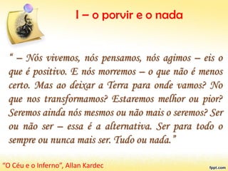 I – o porvir e o nada
“ – Nós vivemos, nós pensamos, nós agimos – eis o
que é positivo. E nós morremos – o que não é menos
certo. Mas ao deixar a Terra para onde vamos? No
que nos transformamos? Estaremos melhor ou pior?
Seremos ainda nós mesmos ou não mais o seremos? Ser
ou não ser – essa é a alternativa. Ser para todo o
sempre ou nunca mais ser. Tudo ou nada.”
“O Céu e o Inferno”, Allan Kardec
 