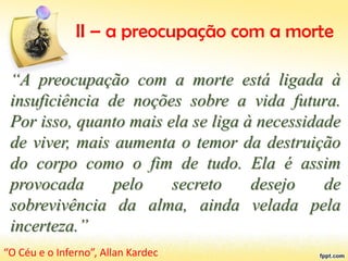 II – a preocupação com a morte
“A preocupação com a morte está ligada à
insuficiência de noções sobre a vida futura.
Por isso, quanto mais ela se liga à necessidade
de viver, mais aumenta o temor da destruição
do corpo como o fim de tudo. Ela é assim
provocada pelo secreto desejo de
sobrevivência da alma, ainda velada pela
incerteza.”
“O Céu e o Inferno”, Allan Kardec
 