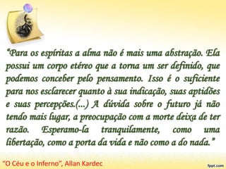 “Para os espíritas a alma não é mais uma abstração. Ela
possui um corpo etéreo que a torna um ser definido, que
podemos conceber pelo pensamento. Isso é o suficiente
para nos esclarecer quanto à sua indicação, suas aptidões
e suas percepções.(...) A dúvida sobre o futuro já não
tendo mais lugar, a preocupação com a morte deixa de ter
razão. Esperamo-la tranquilamente, como uma
libertação, como a porta da vida e não como a do nada.”
“O Céu e o Inferno”, Allan Kardec
 