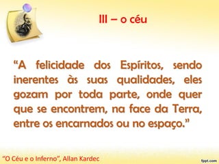 III – o céu
“A felicidade dos Espíritos, sendo
inerentes às suas qualidades, eles
gozam por toda parte, onde quer
que se encontrem, na face da Terra,
entre os encarnados ou no espaço.”
“O Céu e o Inferno”, Allan Kardec
 