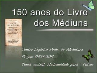 150 anos do Livro dos Médiuns Centro Espírita Pedro de Alcântara Projeto DEM 2011 Tema central: Mediunidade para o Futuro 