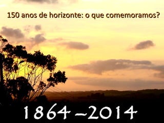 1864 –20141864 –2014
150 anos de horizonte: o que comemoramos?150 anos de horizonte: o que comemoramos?
 