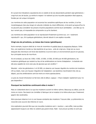 En suivant les tribulations copulatoires de ce volatile et de ses descendants pendant sept générations -
vingt-huit ans de boulot, ça mérite le respect- ils notèrent qu'une nouvelle population était apparue,
fondée par cet unique immigrant.


Les membres de cette population ont accentué les caractères spécifiques de leur ancêtre, à la fois
morphologiques (bec plus large) et culturels (mélodie du chant différente), à tel point qu'aujourd'hui ils
ne peuvent plus considérer les pinsons d'autres populations comme leurs semblables : une tête qui ne
leur revient pas, et impossible de comprendre ce qu'ils chantent.


Les membres de cette population ne se reproduisent finalement qu'entre eux. Un « isolement
reproductif » qui, d'ici quelques générations, devrait aboutir à une espèce nouvelle.


Vingt ans de privations, ça laisse des traces (génétiques)

Autre exemple, toujours daté de ce mois de novembre et publié dans le magazine Nature. Cette
fois, une expérience menée sur des bactéries et qui dura… près de vingt ans. Vingt ans au cours
desquels des chercheurs ont forcé des bactéries à survivre dans un environnement pauvre en glucose,
leur principale source de nourriture.


Ils ont analysé, au bout de 2 000, 5 000, 10 000, 15 000, 20 000 puis 40 000 générations, les
mutations génétiques qui avaient eu lieu et les améliorations en terme d'adaptation : la bestiole est-
elle plus capable de vivre avec peu de glucose que son ancêtre ?


Résultat : entre les générations 1 et 20 000, on observe une hausse régulière du nombre de mutations
(45 au total), mais une hausse irrégulière de l'adaptation. Les bactéries s'acclimatent très vite au
départ, puis les améliorations sont de moins en moins spectaculaires.


Le gros du travail d'évolution se fait donc dès le début. Logique : il faut s'adapter rapidement pour ne
pas disparaître !


Pourquoi les bactéries continuent-elles à muter ?

Mais on s'attendrait alors à ce que les mutations suivent le même rythme. Beaucoup au début, puis de
moins en moins. Pas besoin de s'embêter à fabriquer de la mutation à la même allure pour finalement
gagner des cacahuètes.


Alors pourquoi observe-t-on ici une hausse constante des mutations ? Aucune idée. Le phénomène ne
s'accorde avec aucune des théories en cours.


Une explication pourrait être que ces nouvelles mutations sont « neutres », sans effet, mais qu'elles
apparaissent toujours car elles ne coûtent pas grand-chose. Raté : tout prouve qu'elles ne sont pas
 