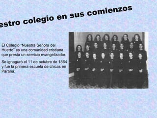 estro colegio en sus comienzos
El Colegio “Nuestra Señora del
Huerto” es una comunidad cristiana
que presta un servicio evangelizador.
Se ignaguró el 11 de octubre de 1864
y fué la primera escuela de chicas en
Paraná.
 