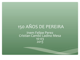 150 AÑOS DE PEREIRA
Inem Felipe Perez
Cristian Camilo Ladino Mesa
10-03
2013
 