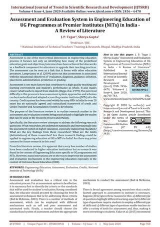 International Journal of Trend in Scientific Research and Development (IJTSRD)
Volume 4 Issue 4, June 2020 Available Online: www.ijtsrd.com e-ISSN: 2456 – 6470
@ IJTSRD | Unique Paper ID – IJTSRD30921 | Volume – 4 | Issue – 4 | May-June 2020 Page 760
Assessment and Evaluation System in Engineering Education of
UG Programmes at Premier Institutes (NITs) in India -
A Review of Literature
J. P. Tegar1, Shreya Gupta2
1Professor, 2JRF,
1,2National Institute of Technical Teachers' Training & Research, Bhopal, Madhya Pradesh, India
ABSTRACT
Assessment is one of the most critical dimensions in engineering education
process; it focuses not only on identifying how many of the predefined
education goals and objectives/outcomes have been achieved but also works
as a feedback component for educators to upgrade their teaching practices.
The assessment can be seen as a link that it forms with other education
processes. Lamprianou et al. (2009) point out that assessment is associated
with the educational objectives of “evaluation, diagnosis, guidance, selection,
placement, administration, prediction or grading.
Assessment is one main factors that contribute to a high quality teaching and
learning environment and student’s performance as whole. It also makes
clearer what teachers expect from students (Biggs et al., 1999).Theperceived
difficulty in this process is how assessment system, approaches and schemes
can be standardized and adapted across the premier institutes(NITs)ofinthe
country. Credit system has been used widelybymanyHEIsinIndia forover20
years but no nationally agreed and rationalized framework of credit and
Credit Transfer and Accumulation System is developed.
The purpose of the literature review is to outline research studies in the
assessment and evaluationsystemsbeingpracticedandtohighlightthestudies
that can be used in the research project undertaken.
Specifically, the literature review attempts to address the following research
questions: What researches areundertaken nationallyandinternationallyinto
the assessment system in higher education, especiallyengineering education?
What are the key findings from these researches? What are the limits
(delimitations) of these researches? Are there research findings could be
applied to engineering education at UG in NITs in India? Are there any prime
concern for future research in this area?
From this literature review, it is apparent that a very few number of studies
have been conducted in higher education institutions but no research was
found in the context of Engineering Education specific to UG programmesand
NITs. However, many innovations are on the waytoimprovisetheassessment
and evaluation mechanisms in the engineering education especially in the
context of Outcome Based Education (OBE).
KEYWORDS: Engineering Education, Assessment, Evaluation, Credits, National
Institute of Technology (NITs)
How to cite this paper: J. P. Tegar |
Shreya Gupta "AssessmentandEvaluation
System in Engineering Education of UG
Programmes at Premier Institutes (NITs)
in India - A Review of Literature"
Published in
International Journal
of Trend in Scientific
Research and
Development
(ijtsrd), ISSN: 2456-
6470, Volume-4 |
Issue-4, June 2020,
pp.760-763, URL:
www.ijtsrd.com/papers/ijtsrd30921.pdf
Copyright © 2020 by author(s) and
International Journal ofTrendinScientific
Research and Development Journal. This
is an Open Access article distributed
under the terms of
the Creative
CommonsAttribution
License (CC BY 4.0)
(http://creativecommons.org/licenses/by
/4.0)
INTRODUCTION
Assessment and evaluation has a critical role in the
education process. For an assessment system to beeffective,
it is necessary first to identify the criteria or the standards
that will be used for student’s evaluation. Havingconsidered
that, the educator should proceed by choosing the best fit
assessment techniques that is for addressing these criteria
(Bull & McKenna, 2003). There is a number of methods of
assessment, which can be employed with different
mechanisms such as self and peer assessment and
automated tools. Firstly, a teacher should choose the
standardized system ofassessmentandthentheappropriate
mechanism to conduct the assessment (Bull & McKenna,
2003).
There is broad agreement among researchers that a multi-
faceted approach to assessment in institute is necessary.
Ragonis (2012) gives three reasons for this: a) differenttype
of questions highlight different learning aspects b) different
type of questions require students to employa differenttype
of skills and c) different type of questions enable teachers to
offer a variety of tools for assessment and, thus, making it
more interesting to students.Yadavetal.(2015)recommend
IJTSRD30921
 