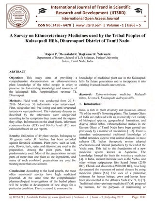 @ IJTSRD | Available Online @ www.ijtsrd.com
ISSN No: 2456
International
Research
A Survey on Ethnoveterinary Medicines used by the Tribal Peoples of
Kalasapadi Hills, Dharmapuri District of Tamil Nadu
1
Rajesh P,
Department of Botany, School
ABSTRACT
Objective: This study aims at providing a
comprehensive documentation on ethanoveterinary
plant knowledge of the tribal people in order to
preserve the fost-eroding knowledge and resources of
the kalasapadi hills, Pappireddipatti revenue Tk,
Dharmapuri.
Methods: Field work was conducted from 2015
2016. Moreover 36 informants were interviewed.
First, successive oral free listing and semi
interviews were performed. The veterinary diseases as
described by the informants were categorized
according to the symptoms they cause and the organs
they affect. Information on the cited plants, informant
consensus factor (ICF) and fidelity level (FL) was
calculated based on use reports.
Results: Utilization of 49 plant species
30 genera under 31 families, has been recorded
against livestock ailments. Plant parts, such as leaf,
root, flower, bark, resin, and rhizome, are used in the
preparation. Among the plant parts, bark is
predominately used. Most of the preparations
parts of more than one plant as the ingredients, and
many of such combined preparations are used for
treating more than one ailment.
Conclusion: According to the local people, the most
often mentioned species have high medicinal
potential. At the same time the comprehensive
pharmacological investigations of the herbal plants
will be helpful in development of new drugs for a
particular condition. There is a need to conserve the
@ IJTSRD | Available Online @ www.ijtsrd.com | Volume – 1 | Issue – 5 | July-Aug 2017
ISSN No: 2456 - 6470 | www.ijtsrd.com | Volume
International Journal of Trend in Scientific
Research and Development (IJTSRD)
International Open Access Journal
A Survey on Ethnoveterinary Medicines used by the Tribal Peoples of
Kalasapadi Hills, Dharmapuri District of Tamil Nadu
2
Meenakshi R, 3
Rajkumar R, 4
Selvam K
f Botany, School of Life Sciences, Periyar University
Salem, Tamil Nadu, India
his study aims at providing a
comprehensive documentation on ethanoveterinary
plant knowledge of the tribal people in order to
edge and resources of
tti revenue Tk,
Field work was conducted from 2015–
36 informants were interviewed.
First, successive oral free listing and semi-structured
interviews were performed. The veterinary diseases as
were categorized
according to the symptoms they cause and the organs
they affect. Information on the cited plants, informant
consensus factor (ICF) and fidelity level (FL) was
49 plant species, belonging to
1 families, has been recorded
Plant parts, such as leaf,
root, flower, bark, resin, and rhizome, are used in the
preparation. Among the plant parts, bark is
Most of the preparations include
parts of more than one plant as the ingredients, and
many of such combined preparations are used for
According to the local people, the most
often mentioned species have high medicinal
same time the comprehensive
pharmacological investigations of the herbal plants
will be helpful in development of new drugs for a
There is a need to conserve the
knowledge of medicinal plant use in the Kalasapadi
hills for future generations and to incorporate it into
existing livestock health care services
Keywords: Ethno-veterinary medicine, Malayali
tribes, Livestock, Kalasapadi, Kalrayan hills.
1. Introduction:
India is rich in plant diversity and possesses almost
7% of the world's flowering plants. The Eastern Ghats
of India are endowed with an extensively rich variety
of biological species, geographical formations, and
diverse ethnic tribes. Ethnomedicinal studies in the
Eastern Ghats of Tamil Nadu have been carried out
previously by a number of researchers [1, 2]. There is
abundant undocumented traditional knowledge of
herbal remedies used to treat animal diseases in most
cultures [3]. Indian therapeutic system adopted
observations and rational procedures by the end of the
Vedic eara. This led to the foundations of a new
medicinal system known as Ayurveda. The
knowledge formed the basis for veterinary medicine
[4]. In India, ancient literature such as the Vedas, and
other written scripuatures like Scand Puran (2350
BC), Cherak and shusrutha (2500
documented the treatment of animal disease by using
medicinal plants [5,6] The uses of a protective
ointment for human beings, cows and horses have
been documented in the Atharva Veda (IV, 9, 2) [7].
Traditional ethnoveterinary medicine (EVM) prepared
by humans, for the purposes of maintaining or
Aug 2017 Page: 1181
6470 | www.ijtsrd.com | Volume - 1 | Issue – 5
Scientific
(IJTSRD)
International Open Access Journal
A Survey on Ethnoveterinary Medicines used by the Tribal Peoples of
Kalasapadi Hills, Dharmapuri District of Tamil Nadu
f Life Sciences, Periyar University
knowledge of medicinal plant use in the Kalasapadi
generations and to incorporate it into
existing livestock health care services.
veterinary medicine, Malayali
tribes, Livestock, Kalasapadi, Kalrayan hills.
India is rich in plant diversity and possesses almost
ld's flowering plants. The Eastern Ghats
of India are endowed with an extensively rich variety
of biological species, geographical formations, and
diverse ethnic tribes. Ethnomedicinal studies in the
Eastern Ghats of Tamil Nadu have been carried out
usly by a number of researchers [1, 2]. There is
abundant undocumented traditional knowledge of
herbal remedies used to treat animal diseases in most
cultures [3]. Indian therapeutic system adopted
observations and rational procedures by the end of the
ic eara. This led to the foundations of a new
medicinal system known as Ayurveda. The
knowledge formed the basis for veterinary medicine
[4]. In India, ancient literature such as the Vedas, and
other written scripuatures like Scand Puran (2350
and shusrutha (2500-600 BC), have long
documented the treatment of animal disease by using
medicinal plants [5,6] The uses of a protective
ointment for human beings, cows and horses have
been documented in the Atharva Veda (IV, 9, 2) [7].
veterinary medicine (EVM) prepared
by humans, for the purposes of maintaining or
 