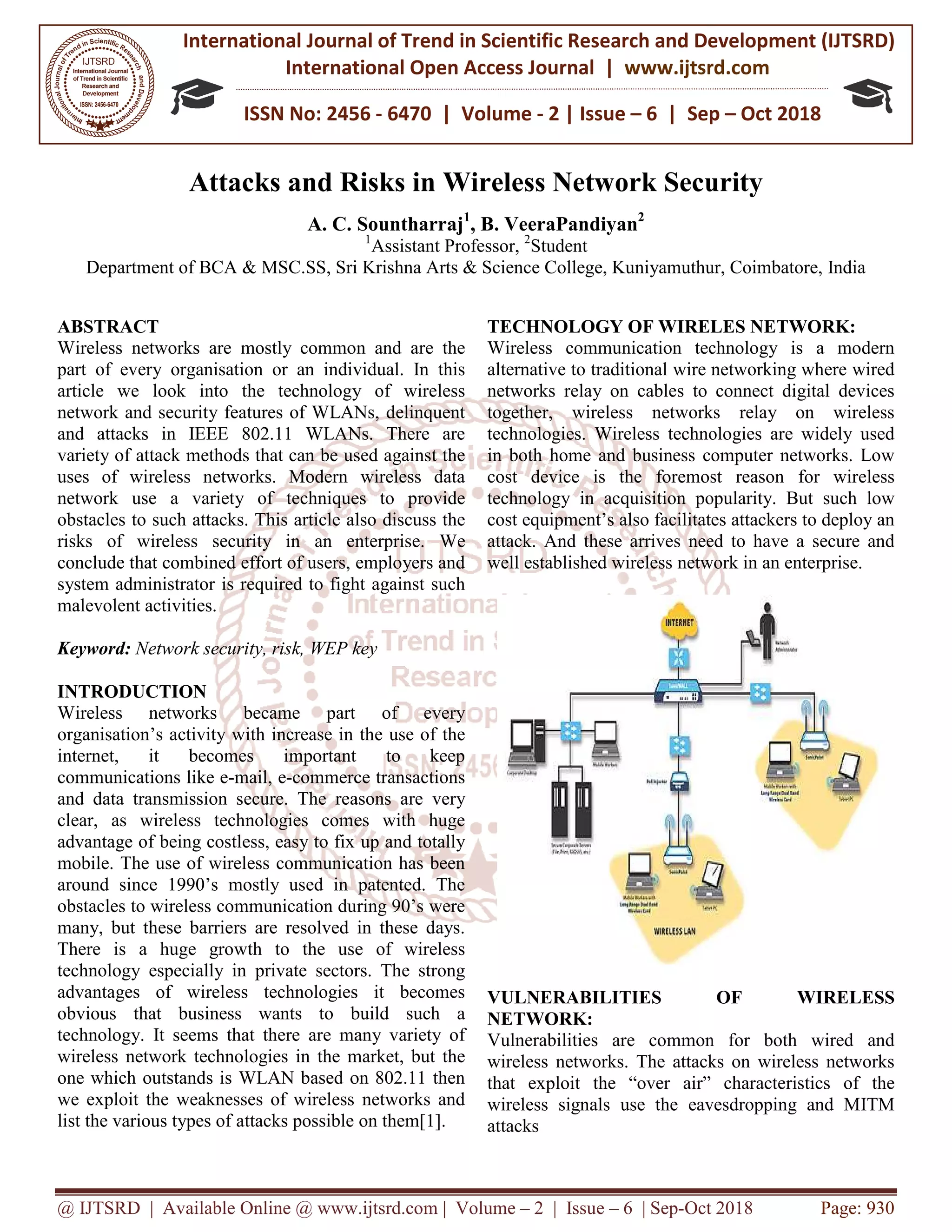 International Journal of Trend in
International Open Access Journal
ISSN No: 2456
@ IJTSRD | Available Online @ www.ijtsrd.com
Attacks and Risks i
A. C.
Department of BCA & MSC.SS, Sri Krishna Arts & Science College, Kuniyamuthur, Coimbatore, India
ABSTRACT
Wireless networks are mostly common and are the
part of every organisation or an individual. In this
article we look into the technology of wireless
network and security features of WLANs, delinquent
and attacks in IEEE 802.11 WLANs. There are
variety of attack methods that can be used against the
uses of wireless networks. Modern wireless data
network use a variety of techniques to provide
obstacles to such attacks. This article also discuss the
risks of wireless security in an enterprise. We
conclude that combined effort of users, employers and
system administrator is required to fight against such
malevolent activities.
Keyword: Network security, risk, WEP key
INTRODUCTION
Wireless networks became part of every
organisation’s activity with increase in the use of the
internet, it becomes important to keep
communications like e-mail, e-commerce transactions
and data transmission secure. The reasons are very
clear, as wireless technologies comes with huge
advantage of being costless, easy to fix up and totally
mobile. The use of wireless communication has been
around since 1990’s mostly used in patented. The
obstacles to wireless communication during 90’s were
many, but these barriers are resolved in these days.
There is a huge growth to the use of wireless
technology especially in private sectors. The strong
advantages of wireless technologies it becomes
obvious that business wants to build such a
technology. It seems that there are many variety of
wireless network technologies in the market, but the
one which outstands is WLAN based on 802.11 then
we exploit the weaknesses of wireless networks and
list the various types of attacks possible on them[1].
International Journal of Trend in Scientific Research and Development (IJTSRD)
International Open Access Journal | www.ijtsrd.com
ISSN No: 2456 - 6470 | Volume - 2 | Issue – 6 | Sep
www.ijtsrd.com | Volume – 2 | Issue – 6 | Sep-Oct 2018
and Risks in Wireless Network Security
C. Sountharraj1
, B. VeeraPandiyan2
1
Assistant Professor, 2
Student
Sri Krishna Arts & Science College, Kuniyamuthur, Coimbatore, India
Wireless networks are mostly common and are the
part of every organisation or an individual. In this
article we look into the technology of wireless
network and security features of WLANs, delinquent
EE 802.11 WLANs. There are
variety of attack methods that can be used against the
uses of wireless networks. Modern wireless data
network use a variety of techniques to provide
obstacles to such attacks. This article also discuss the
rity in an enterprise. We
conclude that combined effort of users, employers and
system administrator is required to fight against such
Network security, risk, WEP key
Wireless networks became part of every
organisation’s activity with increase in the use of the
internet, it becomes important to keep
commerce transactions
and data transmission secure. The reasons are very
clear, as wireless technologies comes with huge
of being costless, easy to fix up and totally
mobile. The use of wireless communication has been
around since 1990’s mostly used in patented. The
obstacles to wireless communication during 90’s were
many, but these barriers are resolved in these days.
e is a huge growth to the use of wireless
technology especially in private sectors. The strong
advantages of wireless technologies it becomes
obvious that business wants to build such a
technology. It seems that there are many variety of
echnologies in the market, but the
one which outstands is WLAN based on 802.11 then
we exploit the weaknesses of wireless networks and
list the various types of attacks possible on them[1].
TECHNOLOGY OF WIRELES NETWORK:
Wireless communication technology
alternative to traditional wire networking where wired
networks relay on cables to connect digital devices
together, wireless networks relay on wireless
technologies. Wireless technologies are widely used
in both home and business computer net
cost device is the foremost reason for wireless
technology in acquisition popularity. But such low
cost equipment’s also facilitates attackers to deploy an
attack. And these arrives need to have a secure and
well established wireless network in
VULNERABILITIES OF WIRELESS
NETWORK:
Vulnerabilities are common for both wired and
wireless networks. The attacks on wireless networks
that exploit the “over air” characteristics of the
wireless signals use the eavesdropping and MITM
attacks
Research and Development (IJTSRD)
www.ijtsrd.com
6 | Sep – Oct 2018
Oct 2018 Page: 930
n Wireless Network Security
Sri Krishna Arts & Science College, Kuniyamuthur, Coimbatore, India
TECHNOLOGY OF WIRELES NETWORK:
Wireless communication technology is a modern
alternative to traditional wire networking where wired
networks relay on cables to connect digital devices
together, wireless networks relay on wireless
technologies. Wireless technologies are widely used
in both home and business computer networks. Low
cost device is the foremost reason for wireless
technology in acquisition popularity. But such low
cost equipment’s also facilitates attackers to deploy an
attack. And these arrives need to have a secure and
well established wireless network in an enterprise.
VULNERABILITIES OF WIRELESS
Vulnerabilities are common for both wired and
wireless networks. The attacks on wireless networks
that exploit the “over air” characteristics of the
wireless signals use the eavesdropping and MITM
 