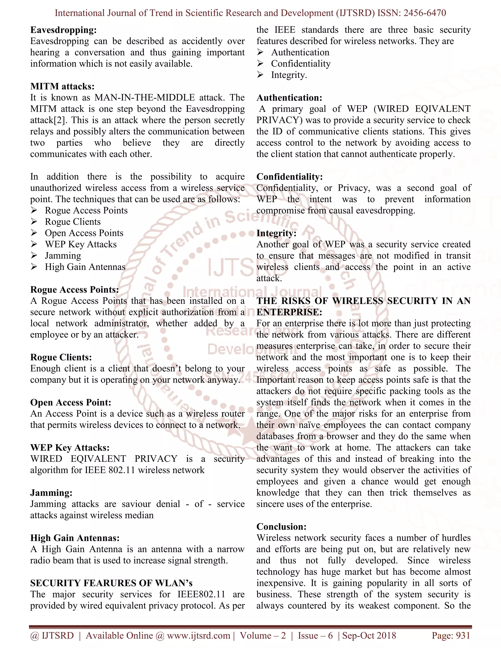 International Journal of Trend in Scientific Research and Development (IJTSRD) ISSN: 2456
@ IJTSRD | Available Online @ www.ijtsrd.com
Eavesdropping:
Eavesdropping can be described as accidently over
hearing a conversation and thus gaining important
information which is not easily available.
MITM attacks:
It is known as MAN-IN-THE-MIDDLE attack. The
MITM attack is one step beyond the Eavesdropping
attack[2]. This is an attack where the person secretly
relays and possibly alters the communication between
two parties who believe they are directly
communicates with each other.
In addition there is the possibility to acquire
unauthorized wireless access from a wireless service
point. The techniques that can be used are as follows:
Rogue Access Points
Rogue Clients
Open Access Points
WEP Key Attacks
Jamming
High Gain Antennas
Rogue Access Points:
A Rogue Access Points that has been installed on a
secure network without explicit authorization from a
local network administrator, whether added by a
employee or by an attacker.
Rogue Clients:
Enough client is a client that doesn’t belong to your
company but it is operating on your network anyway.
Open Access Point:
An Access Point is a device such as a wireless
that permits wireless devices to connect to a network.
WEP Key Attacks:
WIRED EQIVALENT PRIVACY is a security
algorithm for IEEE 802.11 wireless network
Jamming:
Jamming attacks are saviour denial -
attacks against wireless median
High Gain Antennas:
A High Gain Antenna is an antenna with a narrow
radio beam that is used to increase signal strength.
SECURITY FEARURES OF WLAN’s
The major security services for IEEE802.11 are
provided by wired equivalent privacy protocol. As per
International Journal of Trend in Scientific Research and Development (IJTSRD) ISSN: 2456
www.ijtsrd.com | Volume – 2 | Issue – 6 | Sep-Oct 2018
Eavesdropping can be described as accidently over
hearing a conversation and thus gaining important
information which is not easily available.
MIDDLE attack. The
yond the Eavesdropping
attack[2]. This is an attack where the person secretly
relays and possibly alters the communication between
two parties who believe they are directly
In addition there is the possibility to acquire
thorized wireless access from a wireless service
point. The techniques that can be used are as follows:
been installed on a
secure network without explicit authorization from a
local network administrator, whether added by a
Enough client is a client that doesn’t belong to your
etwork anyway.
An Access Point is a device such as a wireless router
permits wireless devices to connect to a network.
WIRED EQIVALENT PRIVACY is a security
algorithm for IEEE 802.11 wireless network
- of - service
A High Gain Antenna is an antenna with a narrow
radio beam that is used to increase signal strength.
SECURITY FEARURES OF WLAN’s
The major security services for IEEE802.11 are
provided by wired equivalent privacy protocol. As per
the IEEE standards there are three basic security
features described for wireless networks. They are
Authentication
Confidentiality
Integrity.
Authentication:
A primary goal of WEP (
PRIVACY) was to provide a security service to check
the ID of communicative clients stations. This gives
access control to the network by avoiding access to
the client station that cannot authenticate
Confidentiality:
Confidentiality, or Privacy, was a second goal of
WEP the intent was to prevent information
compromise from causal eavesdropping.
Integrity:
Another goal of WEP was a security service created
to ensure that messages are not mod
wireless clients and access the point in an active
attack.
THE RISKS OF WIRELESS SECURITY IN AN
ENTERPRISE:
For an enterprise there is lot more than just protecting
the network from various attacks. There are different
measures enterprise can take, in order to secure their
network and the most important one is to keep their
wireless access points as safe as possible. The
Important reason to keep access points safe is that the
attackers do not require specific packing tools as the
system itself finds the network when it comes in the
range. One of the major risks for an enterprise from
their own naïve employees the can contact company
databases from a browser and they do the same when
the want to work at home. The attackers can take
advantages of this and instead of breaking into the
security system they would observer the activities of
employees and given a chance would get enough
knowledge that they can then trick themselves as
sincere uses of the enterprise.
Conclusion:
Wireless network security faces a number of hurdles
and efforts are being put on, but are relatively new
and thus not fully developed. Since wireless
technology has huge market but has become almost
inexpensive. It is gaining popularity in all sorts of
business. These strength of the system security is
always countered by its weakest component. So the
International Journal of Trend in Scientific Research and Development (IJTSRD) ISSN: 2456-6470
Oct 2018 Page: 931
the IEEE standards there are three basic security
features described for wireless networks. They are
WEP (WIRED EQIVALENT
PRIVACY) was to provide a security service to check
the ID of communicative clients stations. This gives
access control to the network by avoiding access to
the client station that cannot authenticate properly.
Confidentiality, or Privacy, was a second goal of
WEP the intent was to prevent information
compromise from causal eavesdropping.
Another goal of WEP was a security service created
to ensure that messages are not modified in transit
wireless clients and access the point in an active
THE RISKS OF WIRELESS SECURITY IN AN
For an enterprise there is lot more than just protecting
the network from various attacks. There are different
can take, in order to secure their
network and the most important one is to keep their
wireless access points as safe as possible. The
Important reason to keep access points safe is that the
attackers do not require specific packing tools as the
self finds the network when it comes in the
range. One of the major risks for an enterprise from
their own naïve employees the can contact company
databases from a browser and they do the same when
the want to work at home. The attackers can take
s of this and instead of breaking into the
security system they would observer the activities of
employees and given a chance would get enough
knowledge that they can then trick themselves as
curity faces a number of hurdles
and efforts are being put on, but are relatively new
and thus not fully developed. Since wireless
technology has huge market but has become almost
inexpensive. It is gaining popularity in all sorts of
th of the system security is
always countered by its weakest component. So the
 