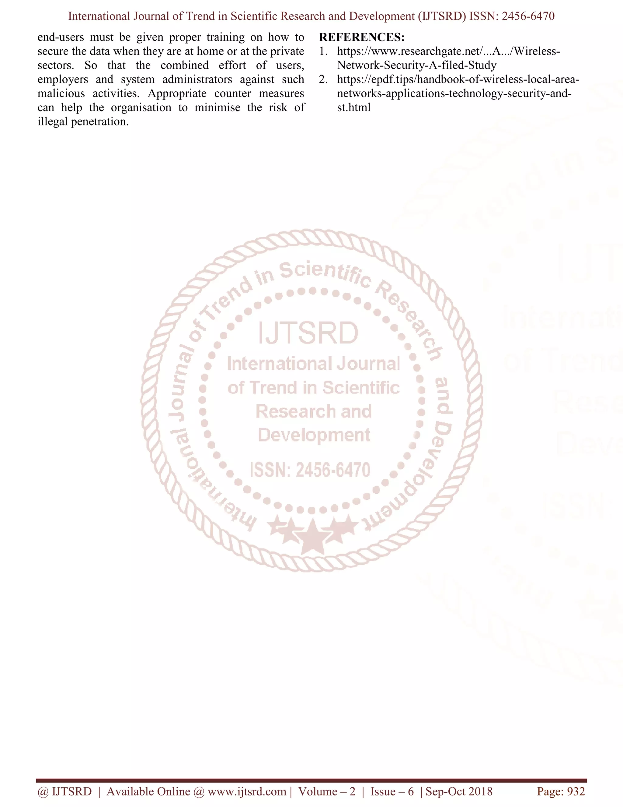 International Journal of Trend in Scientific Research and Development (IJTSRD) ISSN: 2456
@ IJTSRD | Available Online @ www.ijtsrd.com
end-users must be given proper training on how to
secure the data when they are at home or at the private
sectors. So that the combined effort of users,
employers and system administrators against such
malicious activities. Appropriate counter measures
can help the organisation to minimise the risk of
illegal penetration.
International Journal of Trend in Scientific Research and Development (IJTSRD) ISSN: 2456
www.ijtsrd.com | Volume – 2 | Issue – 6 | Sep-Oct 2018
users must be given proper training on how to
secure the data when they are at home or at the private
sectors. So that the combined effort of users,
inistrators against such
malicious activities. Appropriate counter measures
can help the organisation to minimise the risk of
REFERENCES:
1. https://www.researchgate.net/...A.../Wireless
Network-Security-A-filed-
2. https://epdf.tips/handbook-
networks-applications-technology
st.html
International Journal of Trend in Scientific Research and Development (IJTSRD) ISSN: 2456-6470
Oct 2018 Page: 932
https://www.researchgate.net/...A.../Wireless-
-Study
-of-wireless-local-area-
technology-security-and-
 