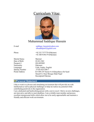 Curriculum Vitae
Muhammad Saddique Hussain
E-mail saddique_hussain@yahoo.com
slbsaddique62@gmail.com
Phone +92 332 7377778 (Pakistan)
+92 300 9196179 (Pakistan)
Marital Status Married
Date of Birth 03-02-1962
Passport # ER 6893083
Nationality Pakistani
Languages Urdu, Arabic, English
Identity Number 37105-0257308-7
Postal Address H # DN-197 Sector 4-A Khayaban-e-Sir Syed
Street#13, Near Mosque Shah Najaf
Rawalpindi Pakistan
Personal Statement
I like to work in a diverse and stimulating environment that will provide me with
intellectual as well as physical challenges to help me realize my potential while
contributing positively to the organization.
I am a dedicated and hardworking person with a zest to excel. I thrive on new challenges,
am innovative and able to meet deadlines. I am a reliable team member and possess
excellent interpersonal skills which allow me to be easily approachable and maintain a
friendly and efficient work environment.
 